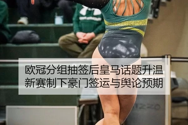 欧冠分组抽签后皇马话题升温 新赛制下豪门签运与舆论预期